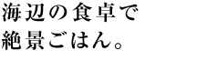 海辺の食卓で絶景ごはん。