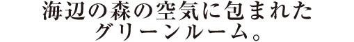 海辺の森の空気に包まれたグリーンルーム。