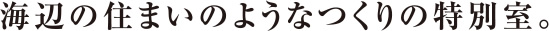 海辺の住まいのようなつくりの特別室。